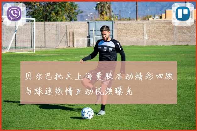 贝尔巴托夫上海曼联活动精彩回顾与球迷热情互动视频曝光