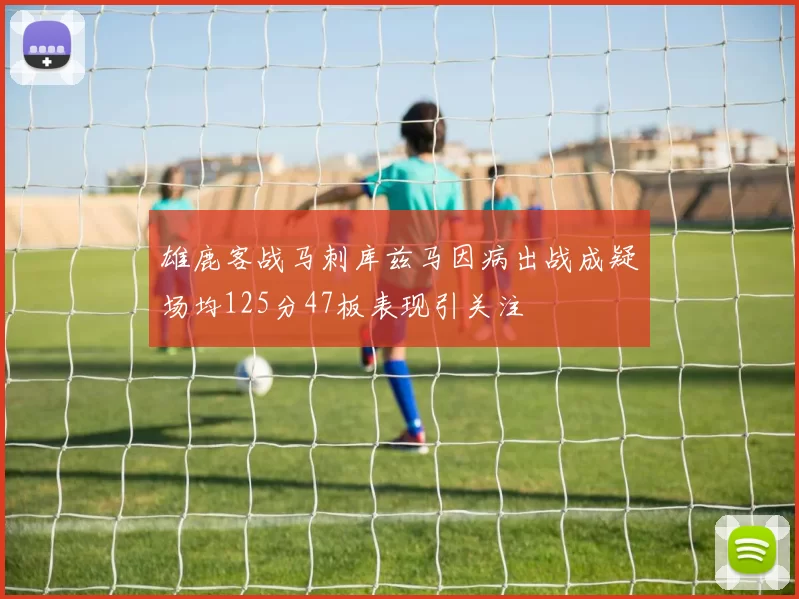 雄鹿客战马刺库兹马因病出战成疑场均125分47板表现引关注