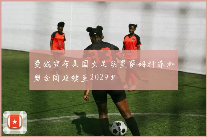 曼城宣布美国女足明星萨姆科菲加盟合同延续至2029年