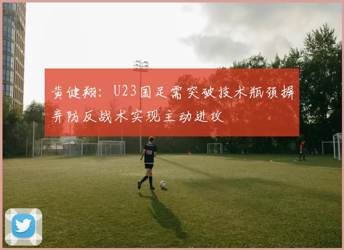 黄健翔：U23国足需突破技术瓶颈摒弃防反战术实现主动进攻